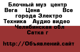 Блочный муз. центр “Вега“ › Цена ­ 8 999 - Все города Электро-Техника » Аудио-видео   . Челябинская обл.,Сатка г.